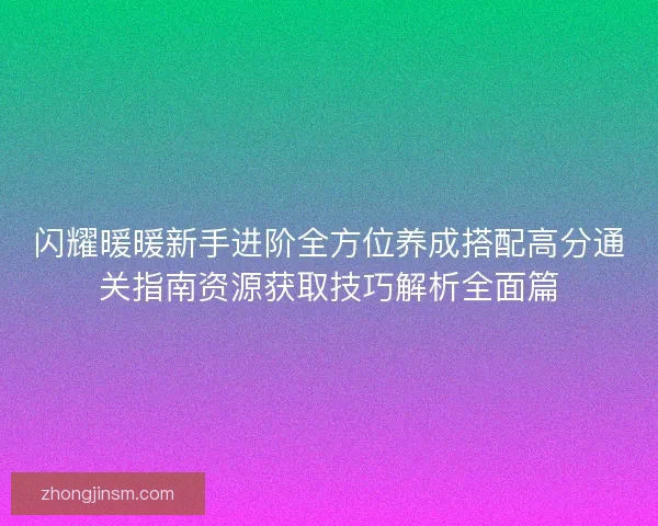 闪耀暖暖新手进阶全方位养成搭配高分通关指南资源获取技巧解析全面篇