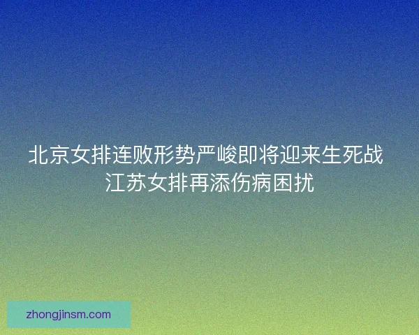 北京女排连败形势严峻即将迎来生死战 江苏女排再添伤病困扰