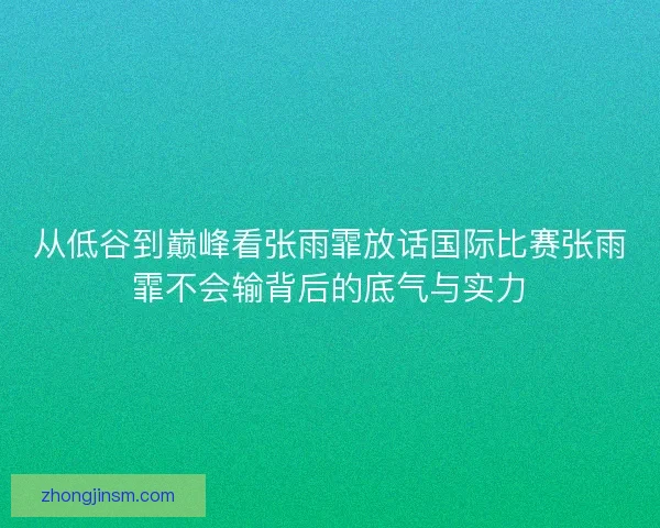 从低谷到巅峰看张雨霏放话国际比赛张雨霏不会输背后的底气与实力